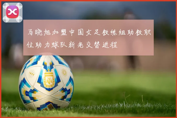 马晓旭加盟中国女足教练组助教职位助力球队新老交替进程