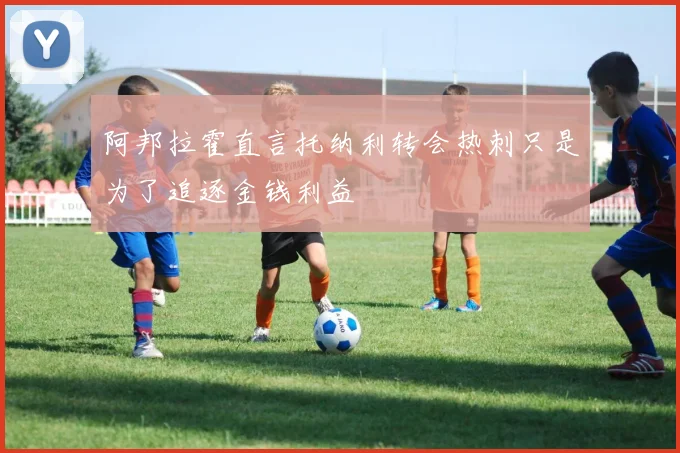 阿邦拉霍直言托纳利转会热刺只是为了追逐金钱利益