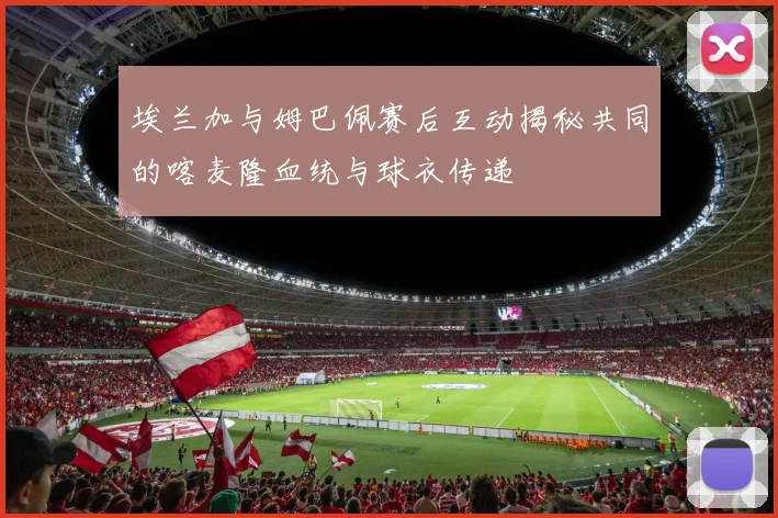 埃兰加与姆巴佩赛后互动揭秘共同的喀麦隆血统与球衣传递