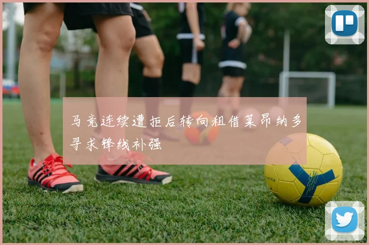 马竞连续遭拒后转向租借莱昂纳多寻求锋线补强