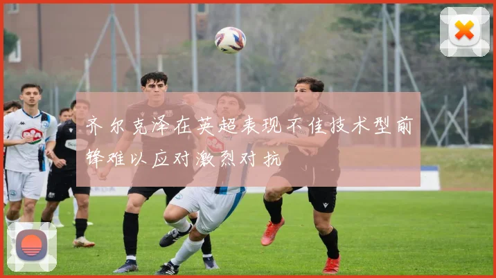 齐尔克泽在英超表现不佳技术型前锋难以应对激烈对抗