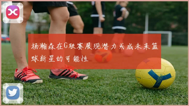 杨瀚森在G联赛展现潜力或成未来篮球新星的可能性