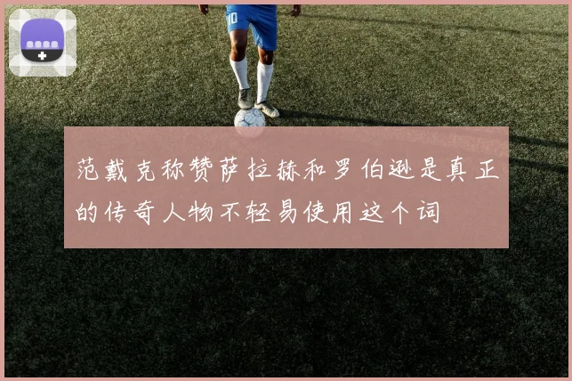 范戴克称赞萨拉赫和罗伯逊是真正的传奇人物不轻易使用这个词