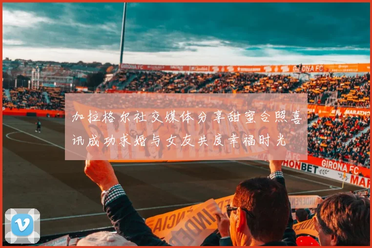加拉格尔社交媒体分享甜蜜合照喜讯成功求婚与女友共度幸福时光