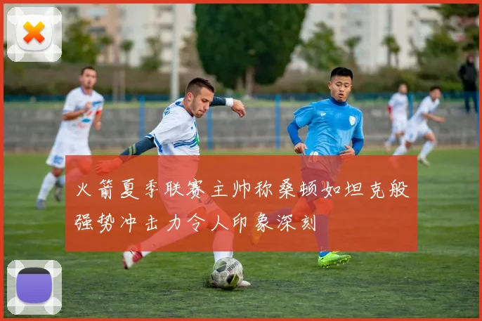 火箭夏季联赛主帅称桑顿如坦克般强势冲击力令人印象深刻