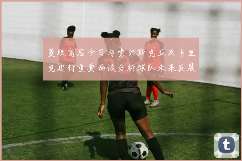 曼联高层今日与索尔斯克亚及卡里克进行重要面谈分析球队未来发展方向