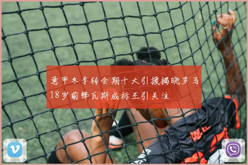 意甲冬季转会期十大引援揭晓罗马18岁前锋瓦斯成标王引关注