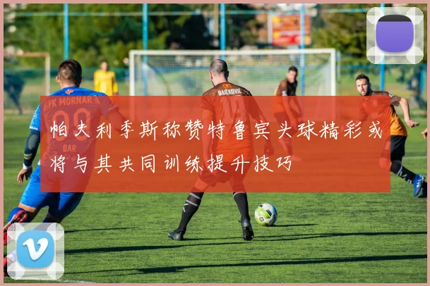 帕夫利季斯称赞特鲁宾头球精彩或将与其共同训练提升技巧