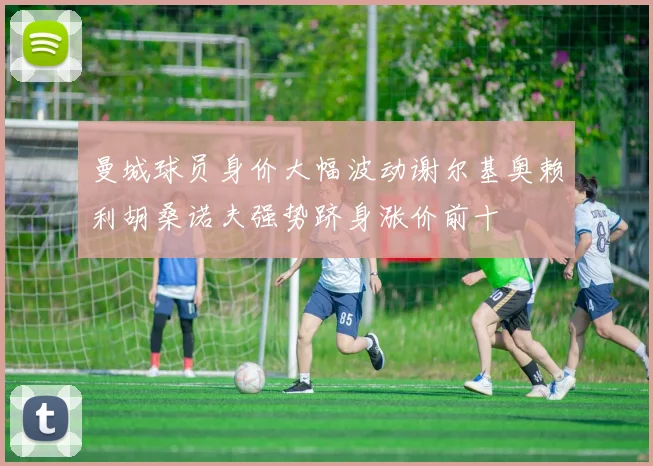 曼城球员身价大幅波动谢尔基奥赖利胡桑诺夫强势跻身涨价前十
