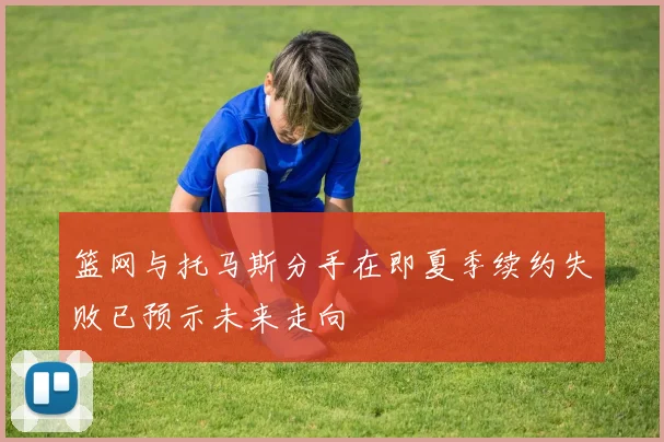 篮网与托马斯分手在即夏季续约失败已预示未来走向
