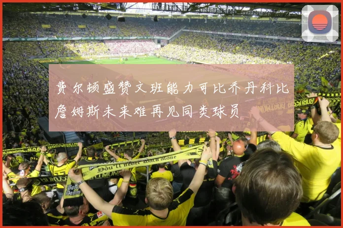 费尔顿盛赞文班能力可比乔丹科比詹姆斯未来难再见同类球员