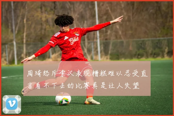 周琦怒斥索汉表现糟糕难以忍受直言看不下去的比赛真是让人失望