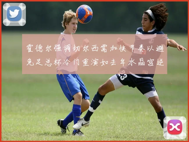 霍德尔强调切尔西需加快节奏以避免足总杯冷门重演如去年水晶宫逆袭曼城