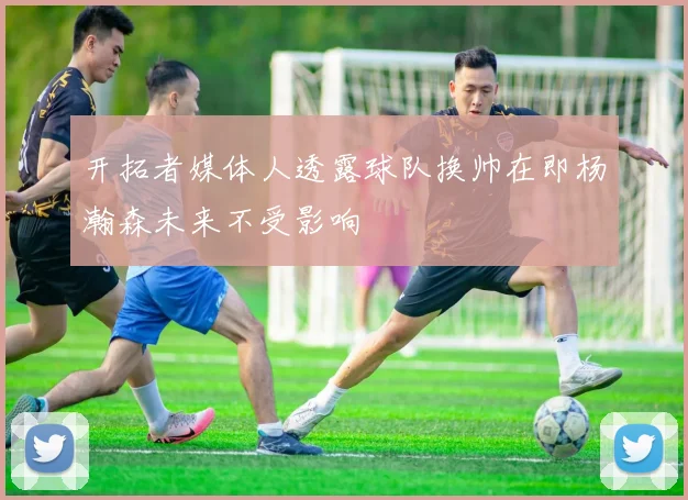 开拓者媒体人透露球队换帅在即杨瀚森未来不受影响